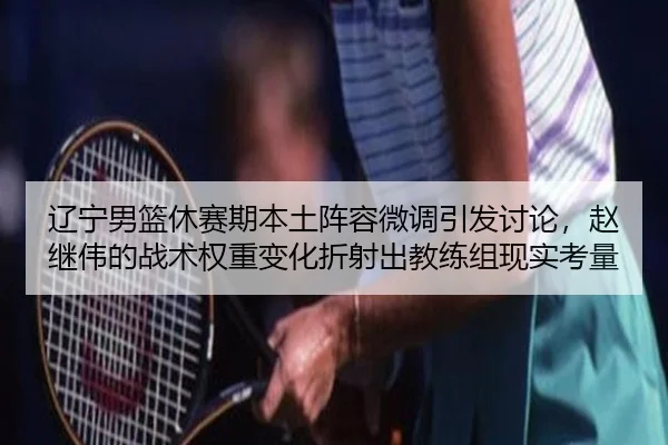 辽宁男篮休赛期本土阵容微调引发讨论，赵继伟的战术权重变化折射出教练组现实考量